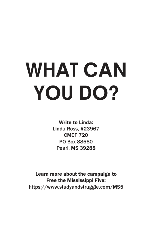 WHAT CAN YOU DO? Write to Linda: Linda Ross, #23967 CMCF 720 PO Box 88550 Pearl, MS 39288 Learn more about the campaign to Free the Mississippi Five: https://www.studyandstruggle.com/MS5